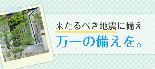 来るべき地震に備え、万全の住まい対策を。